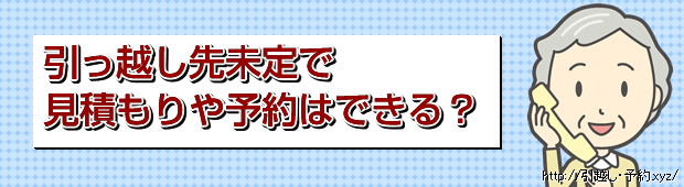 引っ越し先未定で見積もりや予約ができる?